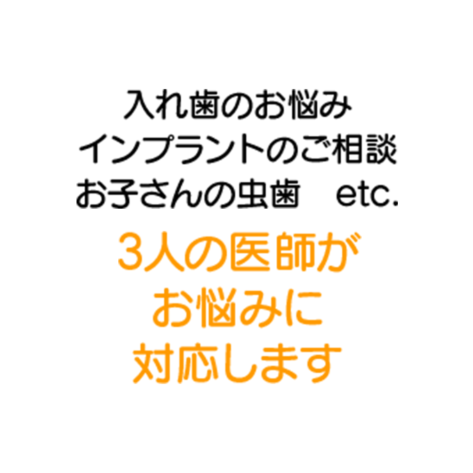 入れ歯のお悩み インプラントのご相談 お子さんの虫歯 etc. 3人の医師がお悩みに対応します